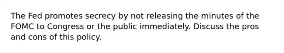 The Fed promotes secrecy by not releasing the minutes of the FOMC to Congress or the public immediately. Discuss the pros and cons of this policy.