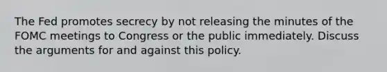 The Fed promotes secrecy by not releasing the minutes of the FOMC meetings to Congress or the public immediately. Discuss the arguments for and against this policy.