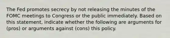 The Fed promotes secrecy by not releasing the minutes of the FOMC meetings to Congress or the public immediately. Based on this​ statement, indicate whether the following are arguments for​ (pros) or arguments against​ (cons) this policy.