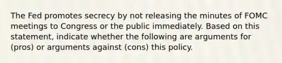 The Fed promotes secrecy by not releasing the minutes of FOMC meetings to Congress or the public immediately. Based on this​ statement, indicate whether the following are arguments for​ (pros) or arguments against​ (cons) this policy.