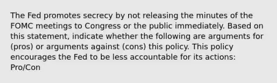 The Fed promotes secrecy by not releasing the minutes of the FOMC meetings to Congress or the public immediately. Based on this​ statement, indicate whether the following are arguments for​ (pros) or arguments against​ (cons) this policy. This policy encourages the Fed to be less accountable for its​ actions: Pro/Con