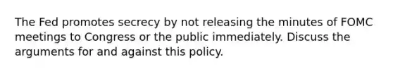 The Fed promotes secrecy by not releasing the minutes of FOMC meetings to Congress or the public immediately. Discuss the arguments for and against this policy.