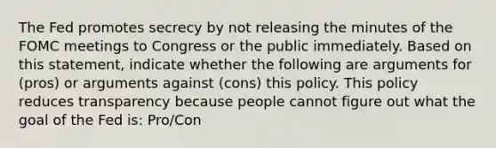 The Fed promotes secrecy by not releasing the minutes of the FOMC meetings to Congress or the public immediately. Based on this​ statement, indicate whether the following are arguments for​ (pros) or arguments against​ (cons) this policy. This policy reduces transparency because people cannot figure out what the goal of the Fed​ is: Pro/Con