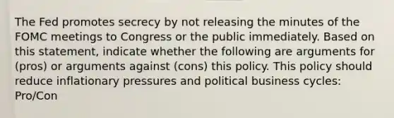 The Fed promotes secrecy by not releasing the minutes of the FOMC meetings to Congress or the public immediately. Based on this​ statement, indicate whether the following are arguments for​ (pros) or arguments against​ (cons) this policy. This policy should reduce inflationary pressures and political business​ cycles: Pro/Con