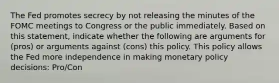 The Fed promotes secrecy by not releasing the minutes of the FOMC meetings to Congress or the public immediately. Based on this​ statement, indicate whether the following are arguments for​ (pros) or arguments against​ (cons) this policy. This policy allows the Fed more independence in making <a href='https://www.questionai.com/knowledge/kEE0G7Llsx-monetary-policy' class='anchor-knowledge'>monetary policy</a>​ decisions: Pro/Con