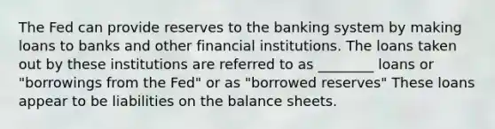 The Fed can provide reserves to the banking system by making loans to banks and other financial institutions. The loans taken out by these institutions are referred to as ________ loans or "borrowings from the Fed" or as "borrowed reserves" These loans appear to be liabilities on the balance sheets.