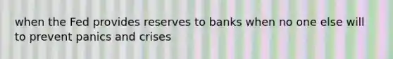 when the Fed provides reserves to banks when no one else will to prevent panics and crises