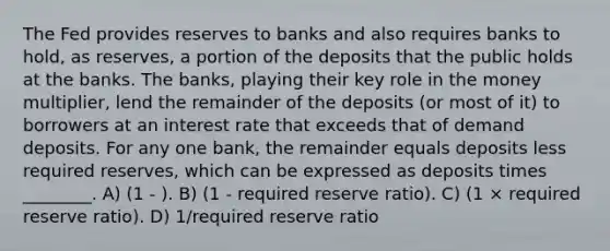 The Fed provides reserves to banks and also requires banks to hold, as reserves, a portion of the deposits that the public holds at the banks. The banks, playing their key role in the money multiplier, lend the remainder of the deposits (or most of it) to borrowers at an interest rate that exceeds that of demand deposits. For any one bank, the remainder equals deposits less required reserves, which can be expressed as deposits times ________. A) (1 - ). B) (1 - required reserve ratio). C) (1 × required reserve ratio). D) 1/required reserve ratio