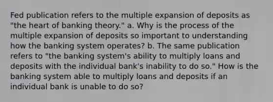 Fed publication refers to the multiple expansion of deposits as "the heart of banking theory." a. Why is the process of the multiple expansion of deposits so important to understanding how the banking system operates? b. The same publication refers to "the banking system's ability to multiply loans and deposits with the individual bank's inability to do so." How is the banking system able to multiply loans and deposits if an individual bank is unable to do so?