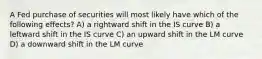 A Fed purchase of securities will most likely have which of the following effects? A) a rightward shift in the IS curve B) a leftward shift in the IS curve C) an upward shift in the LM curve D) a downward shift in the LM curve