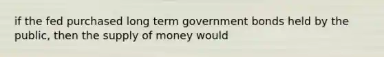 if the fed purchased long term government bonds held by the public, then the <a href='https://www.questionai.com/knowledge/kUIOOoB75i-supply-of-money' class='anchor-knowledge'>supply of money</a> would