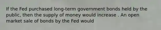 If the Fed purchased​ long-term government bonds held by the​ public, then the supply of money would increase . An open market sale of bonds by the Fed would