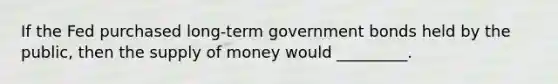 If the Fed purchased long-term government bonds held by the public, then the supply of money would _________.