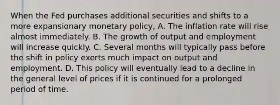 When the Fed purchases additional securities and shifts to a more expansionary monetary policy, A. The inflation rate will rise almost immediately. B. The growth of output and employment will increase quickly. C. Several months will typically pass before the shift in policy exerts much impact on output and employment. D. This policy will eventually lead to a decline in the general level of prices if it is continued for a prolonged period of time.