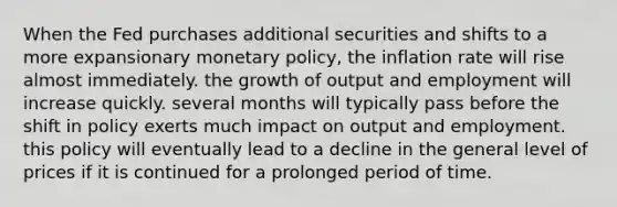 When the Fed purchases additional securities and shifts to a more expansionary monetary policy, the inflation rate will rise almost immediately. the growth of output and employment will increase quickly. several months will typically pass before the shift in policy exerts much impact on output and employment. this policy will eventually lead to a decline in the general level of prices if it is continued for a prolonged period of time.