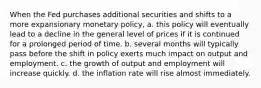 When the Fed purchases additional securities and shifts to a more expansionary monetary policy, a. this policy will eventually lead to a decline in the general level of prices if it is continued for a prolonged period of time. b. several months will typically pass before the shift in policy exerts much impact on output and employment. c. the growth of output and employment will increase quickly. d. the inflation rate will rise almost immediately.