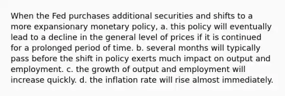 When the Fed purchases additional securities and shifts to a more expansionary monetary policy, a. this policy will eventually lead to a decline in the general level of prices if it is continued for a prolonged period of time. b. several months will typically pass before the shift in policy exerts much impact on output and employment. c. the growth of output and employment will increase quickly. d. the inflation rate will rise almost immediately.