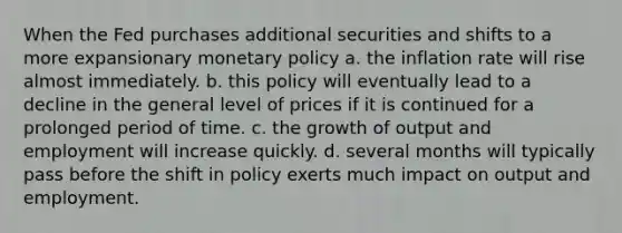 When the Fed purchases additional securities and shifts to a more expansionary monetary policy a. the inflation rate will rise almost immediately. b. this policy will eventually lead to a decline in the general level of prices if it is continued for a prolonged period of time. c. the growth of output and employment will increase quickly. d. several months will typically pass before the shift in policy exerts much impact on output and employment.