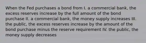 When the Fed purchases a bond from I. a commercial bank, the excess reserves increase by the full amount of the bond purchase II. a commercial bank, the money supply increases III. the public, the excess reserves increase by the amount of the bond purchase minus the reserve requirement IV. the public, the money supply decreases