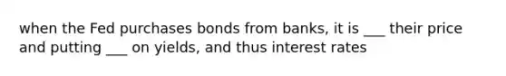 when the Fed purchases bonds from banks, it is ___ their price and putting ___ on yields, and thus interest rates