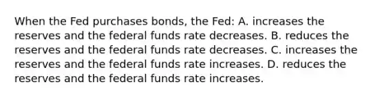 When the Fed purchases bonds, the Fed: A. increases the reserves and the federal funds rate decreases. B. reduces the reserves and the federal funds rate decreases. C. increases the reserves and the federal funds rate increases. D. reduces the reserves and the federal funds rate increases.