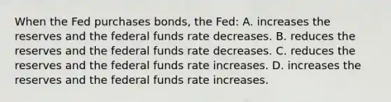 When the Fed purchases bonds, the Fed: A. increases the reserves and the federal funds rate decreases. B. reduces the reserves and the federal funds rate decreases. C. reduces the reserves and the federal funds rate increases. D. increases the reserves and the federal funds rate increases.