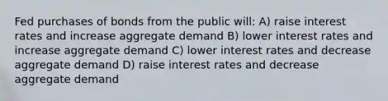 Fed purchases of bonds from the public will: A) raise interest rates and increase aggregate demand B) lower interest rates and increase aggregate demand C) lower interest rates and decrease aggregate demand D) raise interest rates and decrease aggregate demand