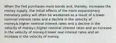 When the Fed purchases more bonds and, thereby, increases the money supply, the initial effects of the more expansionary monetary policy will often be weakened as a result of a.lower nominal interest rates and a decline in the velocity of money.b.higher nominal interest rates and a decline in the velocity of money.c.higher nominal interest rates and an increase in the velocity of money.d.lower real interest rates and an increase in the velocity of money.