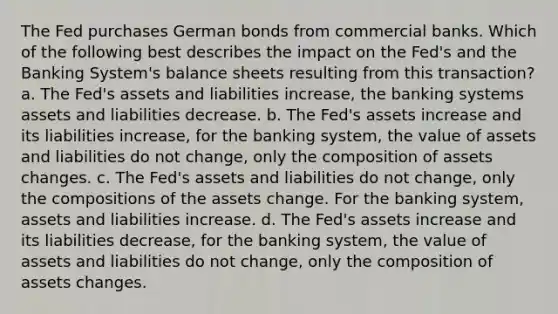 The Fed purchases German bonds from commercial banks. Which of the following best describes the impact on the Fed's and the Banking System's balance sheets resulting from this transaction? a. The Fed's assets and liabilities increase, the banking systems assets and liabilities decrease. b. The Fed's assets increase and its liabilities increase, for the banking system, the value of assets and liabilities do not change, only the composition of assets changes. c. The Fed's assets and liabilities do not change, only the compositions of the assets change. For the banking system, assets and liabilities increase. d. The Fed's assets increase and its liabilities decrease, for the banking system, the value of assets and liabilities do not change, only the composition of assets changes.