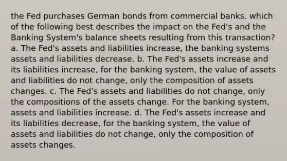 the Fed purchases German bonds from commercial banks. which of the following best describes the impact on the Fed's and the Banking System's balance sheets resulting from this transaction? a. The Fed's assets and liabilities increase, the banking systems assets and liabilities decrease. b. The Fed's assets increase and its liabilities increase, for the banking system, the value of assets and liabilities do not change, only the composition of assets changes. c. The Fed's assets and liabilities do not change, only the compositions of the assets change. For the banking system, assets and liabilities increase. d. The Fed's assets increase and its liabilities decrease, for the banking system, the value of assets and liabilities do not change, only the composition of assets changes.