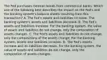 The Fed purchases German bonds from commercial banks. Which one of the following best describes the impact on the Fed's and the banking system's balance sheets resulting from this transaction? A. The Fed's assets and liabilities increase. The banking system's assets and liabilities decrease. B. The Fed's assets and liabilities increase. For the banking system, the value of assets and liabilities do not change, only the composition of assets changes. C. The Fed's assets and liabilities do not change, only the compositions of the assets change. For the banking system, assets and liabilities increase. D. The Fed's assets increase and its liabilities decrease. For the banking system, the value of assets and liabilities do not change, only the composition of assets changes.