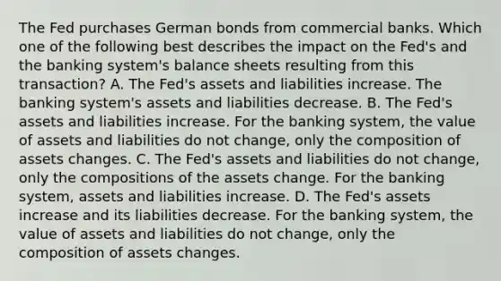 The Fed purchases German bonds from commercial banks. Which one of the following best describes the impact on the Fed's and the banking system's balance sheets resulting from this transaction? A. The Fed's assets and liabilities increase. The banking system's assets and liabilities decrease. B. The Fed's assets and liabilities increase. For the banking system, the value of assets and liabilities do not change, only the composition of assets changes. C. The Fed's assets and liabilities do not change, only the compositions of the assets change. For the banking system, assets and liabilities increase. D. The Fed's assets increase and its liabilities decrease. For the banking system, the value of assets and liabilities do not change, only the composition of assets changes.