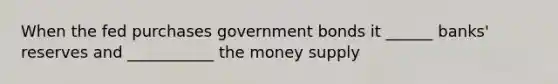 When the fed purchases government bonds it ______ banks' reserves and ___________ the money supply