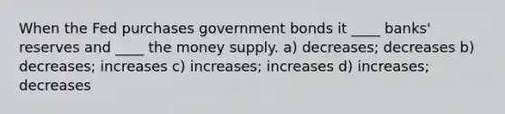 When the Fed purchases government bonds it ____ banks' reserves and ____ the money supply. a) decreases; decreases b) decreases; increases c) increases; increases d) increases; decreases