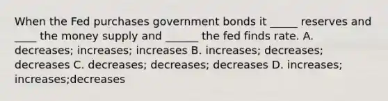 When the Fed purchases government bonds it _____ reserves and ____ the money supply and ______ the fed finds rate. A. decreases; increases; increases B. increases; decreases; decreases C. decreases; decreases; decreases D. increases; increases;decreases