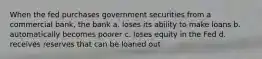 When the fed purchases government securities from a commercial bank, the bank a. loses its ability to make loans b. automatically becomes poorer c. loses equity in the Fed d. receives reserves that can be loaned out