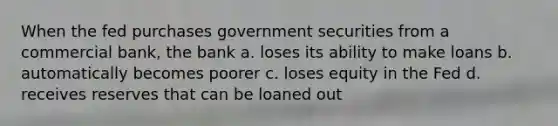 When the fed purchases government securities from a commercial bank, the bank a. loses its ability to make loans b. automatically becomes poorer c. loses equity in the Fed d. receives reserves that can be loaned out