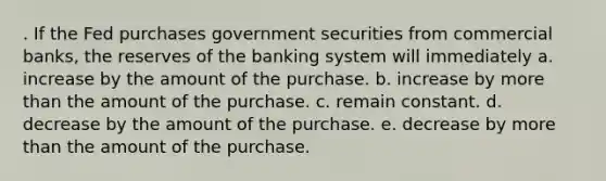 . If the Fed purchases government securities from commercial banks, the reserves of the banking system will immediately a. increase by the amount of the purchase. b. increase by more than the amount of the purchase. c. remain constant. d. decrease by the amount of the purchase. e. decrease by more than the amount of the purchase.