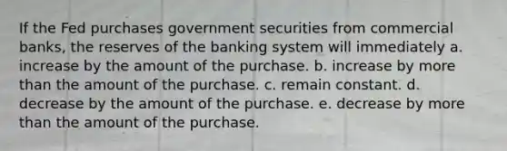 If the Fed purchases government securities from commercial banks, the reserves of the banking system will immediately a. increase by the amount of the purchase. b. increase by more than the amount of the purchase. c. remain constant. d. decrease by the amount of the purchase. e. decrease by more than the amount of the purchase.