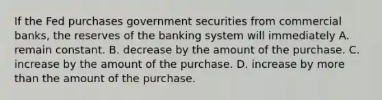 If the Fed purchases government securities from commercial banks, the reserves of the banking system will immediately A. remain constant. B. decrease by the amount of the purchase. C. increase by the amount of the purchase. D. increase by more than the amount of the purchase.