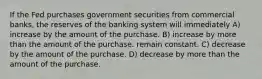 If the Fed purchases government securities from commercial banks, the reserves of the banking system will immediately A) increase by the amount of the purchase. B) increase by more than the amount of the purchase. remain constant. C) decrease by the amount of the purchase. D) decrease by more than the amount of the purchase.