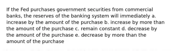 If the Fed purchases government securities from commercial banks, the reserves of the banking system will immediately a. increase by the amount of the purchase b. increase by more than the amount of the purchase c. remain constant d. decrease by the amount of the purchase e. decrease by more than the amount of the purchase