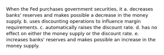 When the Fed purchases government securities, it a. decreases banks' reserves and makes possible a decrease in the money supply. b. uses discounting operations to influence margin requirements. c. automatically raises the discount rate. d. has no effect on either the money supply or the discount rate. e. increases banks' reserves and makes possible an increase in the money supply.