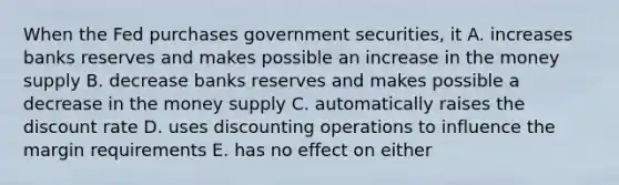 When the Fed purchases government securities, it A. increases banks reserves and makes possible an increase in the money supply B. decrease banks reserves and makes possible a decrease in the money supply C. automatically raises the discount rate D. uses discounting operations to influence the margin requirements E. has no effect on either