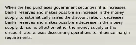 When the Fed purchases government securities, it a. increases banks' reserves and makes possible an increase in the money supply. b. automatically raises the discount rate. c. decreases banks' reserves and makes possible a decrease in the money supply. d. has no effect on either the money supply or the discount rate. e. uses discounting operations to influence margin requirements.