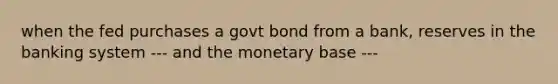 when the fed purchases a govt bond from a bank, reserves in the banking system --- and the monetary base ---