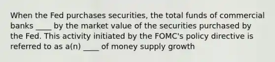 When the Fed purchases securities, the total funds of commercial banks ____ by the market value of the securities purchased by the Fed. This activity initiated by the FOMC's policy directive is referred to as a(n) ____ of money supply growth