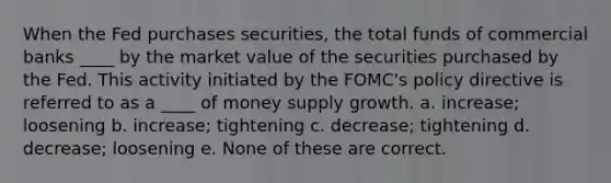 When the Fed purchases securities, the total funds of commercial banks ____ by the market value of the securities purchased by the Fed. This activity initiated by the FOMC's policy directive is referred to as a ____ of money supply growth. a. increase; loosening b. increase; tightening c. decrease; tightening d. decrease; loosening e. None of these are correct.