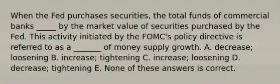 When the Fed purchases securities, the total funds of commercial banks _____ by the market value of securities purchased by the Fed. This activity initiated by the FOMC's policy directive is referred to as a _______ of money supply growth. A. decrease; loosening B. increase; tightening C. increase; loosening D. decrease; tightening E. None of these answers is correct.