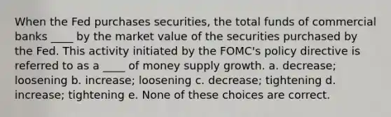 When the Fed purchases securities, the total funds of commercial banks ____ by the market value of the securities purchased by the Fed. This activity initiated by the FOMC's policy directive is referred to as a ____ of money supply growth. a. decrease; loosening b. increase; loosening c. decrease; tightening d. increase; tightening e. None of these choices are correct.